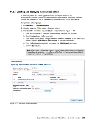 11.3.1 Creating and deploying the database pattern
                A database pattern is a pattern type that creates and deploy database in a
                Database-as-a-Service (DBaaS) cloud environment. In this section, a database pattern is
                created and deployed for use as the repository database of Data Studio web console.

                Complete the following steps:
                1. Click Patterns  Database Patterns.
                2. Click the New icon (    ) to create a database pattern.
                3. Provide all the information requested by the window shown in Figure 11-12:
                   a. Enter a unique name for Database pattern name (DB4Test in this example).
                   b. Select Production in the Purpose field.
                   c. From the Source list, select Apply a database workload standard (a new database is
                      created). Select Departmental Transactional as the workload pattern.
                   d. From the Database Compatibility list, ensure that DB2 (Default) is chosen.
                   e. Click the Save button.

                        Note: When using the database pattern, you can use a predefined script to initialize
                        the database by selecting it in the Schema File field. In this example, leave it blank,
                        because you want an empty database.




Figure 11-12 Database pattern parameters




                                       Chapter 11. Database patterns and Data Studio web console example     269
 