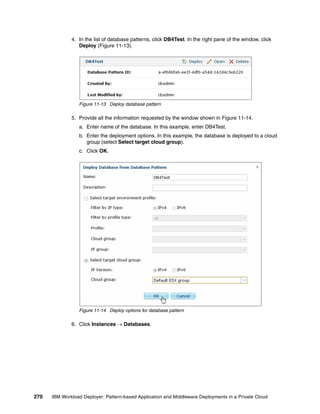 4. In the list of database patterns, click DB4Test. In the right pane of the window, click
                 Deploy (Figure 11-13).




                 Figure 11-13 Deploy database pattern

              5. Provide all the information requested by the window shown in Figure 11-14.
                 a. Enter name of the database. In this example, enter DB4Test.
                 b. Enter the deployment options. In this example, the database is deployed to a cloud
                    group (select Select target cloud group).
                 c. Click OK.




                 Figure 11-14 Deploy options for database pattern

              6. Click Instances  Databases.




270   IBM Workload Deployer: Pattern-based Application and Middleware Deployments in a Private Cloud
 