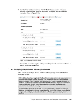 7. From the list of database instances, click DB4Test. The status of this instance is
             displayed in the right pane. When the deployment is complete, you see the access
             information shown in Figure 11-15.




             Figure 11-15 Database instance status

             Two user IDs are created: appdba and appuser. The passwords for these user IDs can be
             seen by clicking the Show button.


11.3.2 Changing the password for the sysadm user
          In this section, you configure the new database as the repository database for the Data
          Studio web console.

           SSH public/private keys required: The Data Studio web console needs to connect to the
           database as a user with sysadm privileges. The appdba and appuser IDs do not have
           sysadm privileges. There is another user called db2inst1 that is created by default in the
           database, but the password is not displayed on the IBM Workload Deployer user interface.
           In the next step, you connect to this database through SSH and replace the initial
           password for user db2inst1 manually.

           To complete this operation, you need to have one pair of SSH public and private keys
           available. You need them to connect to the database. You can use a public and private key
           pair generated at deployment, as described in 8.4, “Virtual application deployment” on
           page 219.



                                Chapter 11. Database patterns and Data Studio web console example   271
 