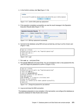 4. In the Confirm window, click Yes (Figure 11-18).




   Figure 11-18 Confirm SSH public key replacement

5. If the operation completes successfully, you see the result message in the Operation
   Execution Results table (Figure 11-19).




   Figure 11-19 SSH key replacement successfully

6. Connect to the database using SSH and your private key, and log in as the virtuser user
   (Figure 11-20).


    login as: virtuser
    Authenticating with public key “imported openssh key”
    -bash-3.2$ sudo su -
    -bash-3.2#

   Figure 11-20 Login

7. Run sudo su - and press Enter.
8. Run passwd db2inst1 and press Enter. You are prompted to enter a new password for the
   user and retype the password to confirm it (Figure 11-21).


    login as: virtuser
    Authenticating with public key “imported-openssh-key”
    -bash-3.2$ sudo su -
    -bash-3.2# passwd db2inst1
    Changing password for user db2inst1.
    New UNIX password:
    BAD PASSWORD: it is based on a dictionary word
    Retype new UNIX password:
    passwd: all authentication tokens updated successfully.
    -bash-3.2#

   Figure 11-21 Change the password for user db2inst1

9. Log out and close the SSH connection.

The database preparation is now complete. In the next section, we configure this database as
repository database for Data Studio web console.




                        Chapter 11. Database patterns and Data Studio web console example   273
 