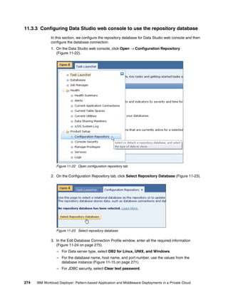 11.3.3 Configuring Data Studio web console to use the repository database
              In this section, we configure the repository database for Data Studio web console and then
              configure the database connection.
              1. On the Data Studio web console, click Open  Configuration Repository
                 (Figure 11-22).




                 Figure 11-22 Open configuration repository tab

              2. On the Configuration Repository tab, click Select Repository Database (Figure 11-23).




                 Figure 11-23 Select repository database

              3. In the Edit Database Connection Profile window, enter all the required information
                 (Figure 11-24 on page 275).
                  – For Data server type, select DB2 for Linux, UNIX, and Windows.
                  – For the database name, host name, and port number, use the values from the
                    database instance (Figure 11-15 on page 271).
                  – For JDBC security, select Clear text password.


274   IBM Workload Deployer: Pattern-based Application and Middleware Deployments in a Private Cloud
 