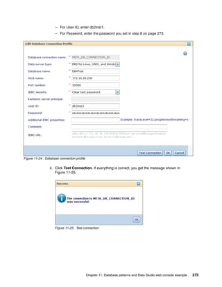 – For User ID, enter db2inst1.
                    – For Password, enter the password you set in step 8 on page 273.




Figure 11-24 Database connection profile

                4. Click Test Connection. If everything is correct, you get the message shown in
                   Figure 11-25.




                    Figure 11-25 Test connection




                                           Chapter 11. Database patterns and Data Studio web console example   275
 
