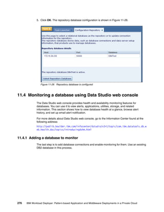5. Click OK. The repository database configuration is shown in Figure 11-26.




                 Figure 11-26 Repository database is configured



11.4 Monitoring a database using Data Studio web console
              The Data Studio web console provides health and availability monitoring features for
              databases. You can use it to view alerts, applications, utilities, storage, and related
              information. This section shows how to view database health at a glance, browse alert
              history, and set up email alert notification.

              For more details about Data Studio web console, go to the Information Center found at the
              following address:
              http://publib.boulder.ibm.com/infocenter/dstudio/v3r1/topic/com.ibm.datatools.db.w
              eb.health.doc/topics/introducingdshm.html


11.4.1 Adding a database to monitor
              The last step is to add database connections and enable monitoring for them. Use an existing
              DB2 database in this process.




276   IBM Workload Deployer: Pattern-based Application and Middleware Deployments in a Private Cloud
 