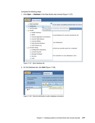 Complete the following steps:
1. Click Open  Database in the Data Studio web console (Figure 11-27).




   Figure 11-27 Open database tab

2. On the Database tab, click Add (Figure 11-28).




   Figure 11-28 Click the Add button to add a database connection




                       Chapter 11. Database patterns and Data Studio web console example   277
 
