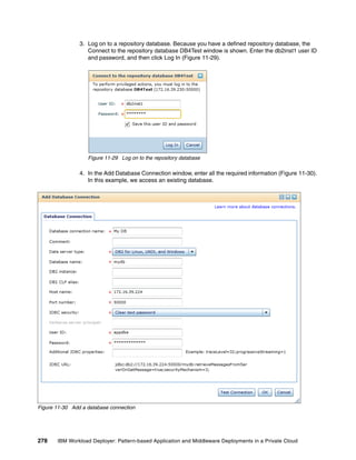 3. Log on to a repository database. Because you have a defined repository database, the
                   Connect to the repository database DB4Test window is shown. Enter the db2inst1 user ID
                   and password, and then click Log In (Figure 11-29).




                   Figure 11-29 Log on to the repository database

                4. In the Add Database Connection window, enter all the required information (Figure 11-30).
                   In this example, we access an existing database.




Figure 11-30 Add a database connection




278    IBM Workload Deployer: Pattern-based Application and Middleware Deployments in a Private Cloud
 