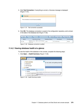 5. Click Test Connection. If everything is correct, a Success message is displayed
              (Figure 11-31).




              Figure 11-31 Test connection successful

           6. Click OK. The database connection is saved in the configuration repository, and is shown
              in the table in the Database tab (Figure 11-32).




              Figure 11-32 Database connection is added


11.4.2 Viewing database health at a glance
           To view the health of the database in the console, complete the following steps:
           1. Click Open  Health Summary (Figure 11-33).




              Figure 11-33 Health Summary button




                                  Chapter 11. Database patterns and Data Studio web console example   279
 