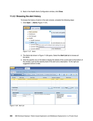 6. Back in the Health Alerts Configuration window, click Close.


11.4.3 Browsing the alert history
                 To browse the history of alerts in the web console, complete the following steps:
                 1. Click Open  Alerts (Figure 11-37).




                     Figure 11-37 Alerts

                 2. The Alerts tab shown in Figure 11-38 opens. Select the Alert List tab to browse all
                    the alerts.
                 3. Click the specific row on the table to display the details of the current alert at the bottom of
                    the window, such as the severity level of the alert and a description. To the right are
                    suggested actions to take.




Figure 11-38 Alert List




282     IBM Workload Deployer: Pattern-based Application and Middleware Deployments in a Private Cloud
 