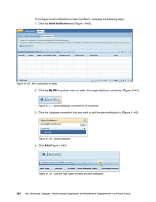 To configure email notifications of alert conditions, complete the following steps:
                   1. Click the Alert Notification tab (Figure 11-40).




Figure 11-40 Alert notification list table

                   2. Click the My DB drop-down menu to select the target database connection (Figure 11-41).




                      Figure 11-41 Select database connection to be monitored

                   3. Click the database connection that you want to add the alert notification to (Figure 11-42).




                      Figure 11-42 Select Database

                   4. Click Add (Figure 11-43).




                      Figure 11-43 Click the Add button to create an alert notification




284      IBM Workload Deployer: Pattern-based Application and Middleware Deployments in a Private Cloud
 