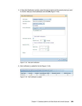 5. In New Alert Notification window, select the type of alerts and the severity level you want
   to monitor. Add your email addresses and click OK (Figure 11-44).




   Figure 11-44 New alert notification

6. Alert notification is added for the list (Figure 11-45).




   Figure 11-45 Alert notification is added




                        Chapter 11. Database patterns and Data Studio web console example   285
 