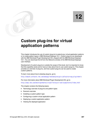 12


   Chapter 12.   Custom plug-ins for virtual
                 application patterns
                 This chapter introduces the use of custom plug-ins to extend your virtual application patterns
                 or to create pattern types in IBM Workload Deployer V3.1. Custom plug-ins are developed
                 with the IBM Workload Plugin Development Kit, shipped with the IBM Workload Deployer
                 V3.1. You can download the kit from the Welcome window of the IBM Workload Deployer
                 user interface.

                 Development of custom plug-ins is outside the scope of this book, but it is important to know
                 that this capability exists and to have an idea about how to use custom plug-ins. This chapter
                 provides an overview of plug-ins, and how custom plug-ins can be used to create
                 custom patterns.

                 To learn more about how to develop plug-ins, go to:
                 http://www14.software.ibm.com/webapp/iwm/web/preLogin.do?source=swg-plugindekit

                 For more information about IBM Workload Plugin Development Kit, go to:
                 http://www.ibm.com/developerWorks/cloud/library/cl-wdcloudpatterns/index.html

                 The chapter contains the following topics:
                     Technology overview of plug-ins and pattern types
                     Scenario overview
                     Installing a custom pattern type
                     Configuring a custom virtual application pattern
                     Deploying a custom application pattern
                     Viewing the deployed application




© Copyright IBM Corp. 2012. All rights reserved.                                                           287
 