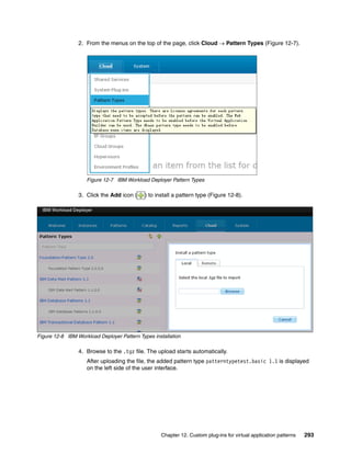 2. From the menus on the top of the page, click Cloud  Pattern Types (Figure 12-7).




                    Figure 12-7 IBM Workload Deployer Pattern Types

                 3. Click the Add icon (     ) to install a pattern type (Figure 12-8).




Figure 12-8 IBM Workload Deployer Pattern Types installation

                 4. Browse to the .tgz file. The upload starts automatically.
                    After uploading the file, the added pattern type patterntypetest.basic 1.1 is displayed
                    on the left side of the user interface.




                                                    Chapter 12. Custom plug-ins for virtual application patterns   293
 