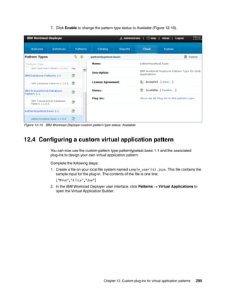 7. Click Enable to change the pattern type status to Available (Figure 12-10).




Figure 12-10 IBM Workload Deployer custom pattern type status: Available



12.4 Configuring a custom virtual application pattern
                 You can now use the custom pattern type patterntypetest.basic 1.1 and the associated
                 plug-ins to design your own virtual application pattern.

                 Complete the following steps:
                 1. Create a file on your local file system named sample_userlist.json. This file contains the
                    sample input for the plug-in. The contents of the file is one line:
                    ["Mike","Alice","Joe"]
                 2. In the IBM Workload Deployer user interface, click Patterns  Virtual Applications to
                    open the Virtual Application Builder.




                                                   Chapter 12. Custom plug-ins for virtual application patterns   295
 