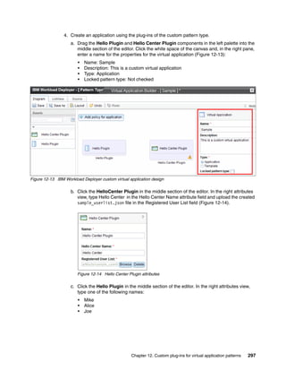 4. Create an application using the plug-ins of the custom pattern type.
                    a. Drag the Hello Plugin and Hello Center Plugin components in the left palette into the
                       middle section of the editor. Click the white space of the canvas and, in the right pane,
                       enter a name for the properties for the virtual application (Figure 12-13):
                        •   Name: Sample
                        •   Description: This is a custom virtual application
                        •   Type: Application
                        •   Locked pattern type: Not checked




Figure 12-13 IBM Workload Deployer custom virtual application design

                    b. Click the HelloCenter Plugin in the middle section of the editor. In the right attributes
                       view, type Hello Center in the Hello Center Name attribute field and upload the created
                       sample_userlist.json file in the Registered User List field (Figure 12-14).




                        Figure 12-14 Hello Center Plugin attributes

                    c. Click the Hello Plugin in the middle section of the editor. In the right attributes view,
                       type one of the following names:
                        •   Mike
                        •   Alice
                        •   Joe




                                                    Chapter 12. Custom plug-ins for virtual application patterns   297
 