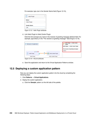 For example, type Joe in the Sender Name field (Figure 12-15).




                     Figure 12-15 Hello Plugin attributes

                 d. Link Hello Plugin to Hello Center Plugin.
                     Click the link and type any name in the receiver of greeting message attribute field. For
                     example, type Sherry in the “The receiver of greeting message” field (Figure 12-16).




                     Figure 12-16 HCLink attributes

                 e. Save this application and return to the Virtual Application Patterns window.



12.5 Deploying a custom application pattern
              Now you can deploy the custom application pattern into the cloud by completing the
              following steps:
              1. Click Patterns  Virtual Applications.
              2. Deploy the custom application.
                 a. Click the Sample pattern on the left side of the palette.




298   IBM Workload Deployer: Pattern-based Application and Middleware Deployments in a Private Cloud
 