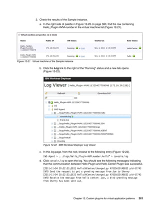 2. Check the results of the Sample instance.
                    a. In the right side of palette in Figure 12-20 on page 300, find the row containing
                       Hello_Plugin-HVM-number in the virtual machine list (Figure 12-21).




Figure 12-21 Virtual machine of the Sample instance

                    b. Click the Log link to the right of the “Running” status and a new tab opens
                       (Figure 12-22).




                       Figure 12-22 IBM Workload Deployer Log Viewer

                    c. In this log page, from the root, browse to the following entry (Figure 12-22).
                       IWD Agent > .../logs/Hello_Plugin-HVM.number.hello” > console.log
                    d. Click console.log to open the log. You should see the following messages indicating
                       that the communication between Hello Plugin and Hello Center Plugin was successful.
                       [2011-11-04 20:22:23,003] Hello/HCenter/changed.py 47035610148032 pid=17743
                       INFO Send the request to get a greeting message from Joe to Sherry
                       [2011-11-04 20:22:23,053] Hello/HCenter/changed.py 47035610148032 pid=17743
                       INFO Receive the meesage from hello center: Joe, a kind greeting message
                       from Sherry has been sent out.




                                                      Chapter 12. Custom plug-ins for virtual application patterns   301
 