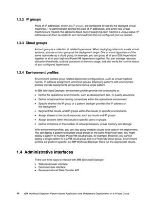 1.3.2 IP groups
              Pools of IP addresses, known as IP groups, are configured for use by the deployed virtual
              machines. The administrator defines this pool of IP addresses, and when new virtual
              machines are created, the appliance takes care of assigning each machine a unique value. IP
              addresses can then be added to and removed from the pre-configured pool as needed.


1.3.3 Cloud groups
              A cloud group is a collection of related hypervisors. When deploying patterns to create virtual
              systems, you use a cloud group as the deployment target. One or more hypervisors of the
              same type make up a cloud group, for example, you can group all of your ESX hypervisors
              together or all of your high-end PowerVM hypervisors together. You can manage resource
              allocation thresholds, such as processor or memory usage, and also verify the runtime status
              of your configured hypervisors.


1.3.4 Environment profiles
              Environment profiles group related deployment configurations, such as virtual machine
              names, IP address assignment, and cloud groups. Deploying patterns with environment
              profiles provide deployments across tiers from a single pattern.

              In IBM Workload Deployer, environment profiles provide the functionality to:
                  Define the operational environments, such as development, test, or quality assurance
                  Define virtual machine naming conventions within the operational environment
                  Specify whether the IP group or a pattern deployer provides the IP address on
                  the deployment
                  Segment the clouds, and IP groups within the clouds, to specific environments
                  Assign aliases to the cloud resources, such as clouds and IP groups
                  Assign sections within the clouds to specific users or groups
                  Define limitations on the number of virtual processors, virtual memory, and storage

              With environment profiles, you can also group multiple clouds to be used in the deployment.
              You can deploy a pattern to multiple cloud groups of the same hypervisor type. You might
              deploy a pattern to multiple PowerVM cloud groups, for example. However, you cannot
              deploy a single pattern to a z/VM cloud group and to a PowerVM cloud group. Environment
              profiles are platform-specific, so IBM Workload Deployer filters out the appropriate clouds.



1.4 Administrative interfaces
              There are three ways to interact with IBM Workload Deployer:
                  Web-based user interface
                  Command-line interface
                  Representational State Transfer API




14   IBM Workload Deployer: Pattern-based Application and Middleware Deployments in a Private Cloud
 