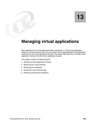 13


   Chapter 13.   Managing virtual applications
                 Each deployment of a virtual application pattern represents a running virtual application
                 instance in the cloud environment. You can monitor and manage deployed virtual application
                 instances from the Virtual Application Console. This chapter describes how to manage virtual
                 application instances from the Virtual Application Console.

                 This chapter contains the following topics:
                     Starting the Virtual Application Console
                     Monitoring the virtual machines
                     Monitoring the middleware
                     Viewing the virtual machine logs
                     Performing maintenance operations




© Copyright IBM Corp. 2012. All rights reserved.                                                         303
 