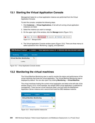 13.1 Starting the Virtual Application Console
                 Management tasks for a virtual application instance are performed from the Virtual
                 Application Console.

                 To start the console, complete the following steps:
                 1. Click Instances  Virtual Applications. A list with all running virtual application
                    instances are listed.
                 2. Select the instance you want to manage.
                 3. On the upper right of the window, click the Manage button (Figure 13-1).



                    Figure 13-1 Manage button

                 4. The Virtual Application Console window opens (Figure 13-2). There are three menus to
                    select operations from: Monitoring, Logging, and Operation.




Figure 13-2 Virtual Application Console window



13.2 Monitoring the virtual machines
                 The Virtual Machine Monitoring view is used to monitor the status and performance of the
                 virtual machines that hosts the virtual application. The Virtual Machine Monitoring view is
                 displayed by default. You can also open it by clicking Monitoring  Virtual Machine.

                 The virtual machines hosting the current virtual application are listed at the left side of the
                 window (Figure 13-3). In this example, the sample OSGi virtual application is selected for
                 management. There are two virtual machines listed, one that hosts the WebSphere
                 Application Server instance and a second that hosts the DB2 database instance.




                 Figure 13-3 Virtual machine instance list




304     IBM Workload Deployer: Pattern-based Application and Middleware Deployments in a Private Cloud
 
