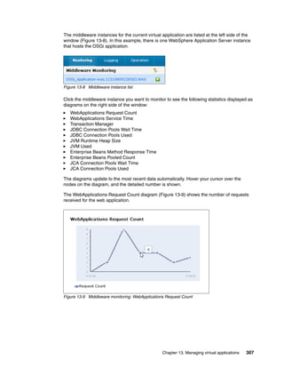 The middleware instances for the current virtual application are listed at the left side of the
window (Figure 13-8). In this example, there is one WebSphere Application Server instance
that hosts the OSGi application.




Figure 13-8 Middleware instance list

Click the middleware instance you want to monitor to see the following statistics displayed as
diagrams on the right side of the window:
   WebApplications Request Count
   WebApplications Service Time
   Transaction Manager
   JDBC Connection Pools Wait Time
   JDBC Connection Pools Used
   JVM Runtime Heap Size
   JVM Used
   Enterprise Beans Method Response Time
   Enterprise Beans Pooled Count
   JCA Connection Pools Wait Time
   JCA Connection Pools Used

The diagrams update to the most recent data automatically. Hover your cursor over the
nodes on the diagram, and the detailed number is shown.

The WebApplications Request Count diagram (Figure 13-9) shows the number of requests
received for the web application.




Figure 13-9 Middleware monitoring: WebApplications Request Count




                                                  Chapter 13. Managing virtual applications   307
 