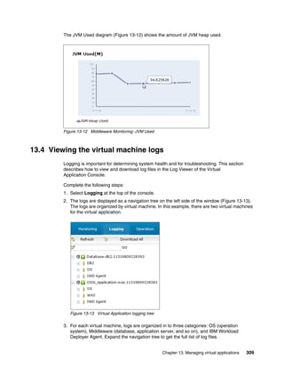 The JVM Used diagram (Figure 13-12) shows the amount of JVM heap used.




         Figure 13-12 Middleware Monitoring: JVM Used



13.4 Viewing the virtual machine logs
         Logging is important for determining system health and for troubleshooting. This section
         describes how to view and download log files in the Log Viewer of the Virtual
         Application Console.

         Complete the following steps:
         1. Select Logging at the top of the console.
         2. The logs are displayed as a navigation tree on the left side of the window (Figure 13-13).
            The logs are organized by virtual machine. In this example, there are two virtual machines
            for the virtual application.




            Figure 13-13 Virtual Application logging tree

         3. For each virtual machine, logs are organized in to three categories: OS (operation
            system), Middleware (database, application server, and so on), and IBM Workload
            Deployer Agent. Expand the navigation tree to get the full list of log files.


                                                            Chapter 13. Managing virtual applications   309
 