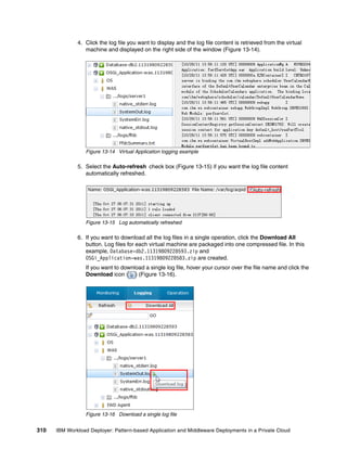 4. Click the log file you want to display and the log file content is retrieved from the virtual
                 machine and displayed on the right side of the window (Figure 13-14).




                 Figure 13-14 Virtual Application logging example

              5. Select the Auto-refresh check box (Figure 13-15) if you want the log file content
                 automatically refreshed.




                 Figure 13-15 Log automatically refreshed

              6. If you want to download all the log files in a single operation, click the Download All
                 button. Log files for each virtual machine are packaged into one compressed file. In this
                 example, Database-db2.11319809228593.zip and
                 OSGi_Application-was.11319809228583.zip are created.
                 If you want to download a single log file, hover your cursor over the file name and click the
                 Download icon ( ) (Figure 13-16).




                 Figure 13-16 Download a single log file


310   IBM Workload Deployer: Pattern-based Application and Middleware Deployments in a Private Cloud
 