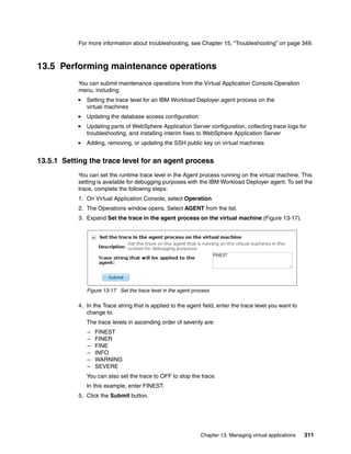 For more information about troubleshooting, see Chapter 15, “Troubleshooting” on page 349.



13.5 Performing maintenance operations
           You can submit maintenance operations from the Virtual Application Console Operation
           menu, including:
              Setting the trace level for an IBM Workload Deployer agent process on the
              virtual machines
              Updating the database access configuration
              Updating parts of WebSphere Application Server configuration, collecting trace logs for
              troubleshooting, and installing interim fixes to WebSphere Application Server
              Adding, removing, or updating the SSH public key on virtual machines


13.5.1 Setting the trace level for an agent process
           You can set the runtime trace level in the Agent process running on the virtual machine. This
           setting is available for debugging purposes with the IBM Workload Deployer agent. To set the
           trace, complete the following steps:
           1. On Virtual Application Console, select Operation
           2. The Operations window opens. Select AGENT from the list.
           3. Expand Set the trace in the agent process on the virtual machine (Figure 13-17).




              Figure 13-17 Set the trace level in the agent process

           4. In the Trace string that is applied to the agent field, enter the trace level you want to
              change to.
              The trace levels in ascending order of severity are:
              –   FINEST
              –   FINER
              –   FINE
              –   INFO
              –   WARNING
              –   SEVERE
              You can also set the trace to OFF to stop the trace.
              In this example, enter FINEST.
           5. Click the Submit button.




                                                               Chapter 13. Managing virtual applications   311
 