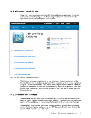 1.4.1 Web-based user interface
                The primary administrative access to the IBM Workload Deployer appliance is through the
                web-based user interface (Figure 1-9). This management console is enabled when the
                appliance is first initialized through the serial console.




Figure 1-9 IBM Workload Deployer user interface

                The Welcome window provides wizards for you to configure the core functionality of IBM
                Workload Deployer in a step-by-step approach. There are also drop-down menus, highlighted
                in Figure 1-9, that accomplish the same results in a more granular way. The menu items are
                grouped by category. For example, the appliance settings are under the Appliance menu item,
                and the cloud management options for the hypervisors, and cloud and IP groups, are under
                Cloud, and so on.


1.4.2 Command-line interface
                The IBM Workload Deployer command-line interface (CLI) provides a scripting environment
                based on Jython, the Java-based implementation of Python. In addition to commands that are
                specific to Workload Deployer, you can issue Python commands at the command prompt.

                The CLI allows you to manage a Workload Deployer appliance remotely. It communicates
                with the Workload Deployer appliance over an HTTPS session. The Workload Deployer CLI
                can run in both interactive and batch modes.

                                                              Chapter 1. IBM Workload Deployer overview   15
 