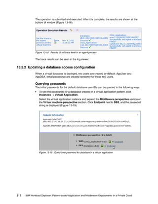 The operation is submitted and executed. After it is complete, the results are shown at the
              bottom of window (Figure 13-18).




              Figure 13-18 Results of set trace level in an agent process

              The trace results can be seen in the log viewer.


13.5.2 Updating a database access configuration
              When a virtual database is deployed, two users are created by default: AppUser and
              AppDBA. Initial passwords are created randomly for these two users.

              Querying passwords
              The initial passwords for the default database user IDs can be queried in the following ways:
                 To see the passwords for a database created in a virtual application pattern, click
                 Instances  Virtual Application.
                 Select the virtual application instance and expand the Middleware perspective section or
                 the Virtual machine perspective section. Click Endpoint next to DB2, and the password
                 string is displayed (Figure 13-19).




                 Figure 13-19 Query user password for database in a virtual application




312   IBM Workload Deployer: Pattern-based Application and Middleware Deployments in a Private Cloud
 