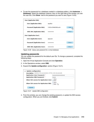 To see the passwords for a database created in a database pattern, click Instances 
   Databases. Select the database instance, then on the right side of the window, you see
   the user IDs. Click Show next to the password you want to see (Figure 13-20).




   Figure 13-20 Query user password for a virtual database


Updating passwords
You can update the password for the default user IDs. To change a password, complete the
following steps:
1. Open the Virtual Application Console and click Operation
2. In the Operations window, select DB2.
3. Expand the Update configuration section (Figure 13-21).




   Figure 13-21 Update DB2 configuration

4. From this window, you can change the existing password, or update the SSH access
   configuration. When you are finished, click Submit.




                                                  Chapter 13. Managing virtual applications   313
 