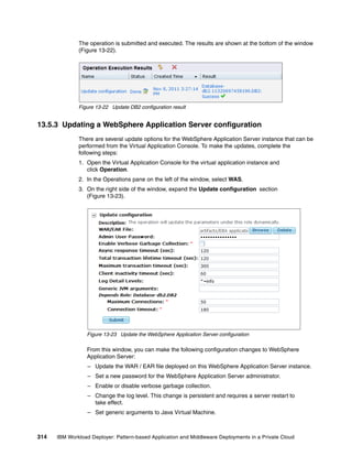 The operation is submitted and executed. The results are shown at the bottom of the window
              (Figure 13-22).




              Figure 13-22 Update DB2 configuration result


13.5.3 Updating a WebSphere Application Server configuration
              There are several update options for the WebSphere Application Server instance that can be
              performed from the Virtual Application Console. To make the updates, complete the
              following steps:
              1. Open the Virtual Application Console for the virtual application instance and
                 click Operation
              2. In the Operations pane on the left of the window, select WAS.
              3. On the right side of the window, expand the Update configuration section
                 (Figure 13-23).




                 Figure 13-23 Update the WebSphere Application Server configuration

                 From this window, you can make the following configuration changes to WebSphere
                 Application Server:
                  – Update the WAR / EAR file deployed on this WebSphere Application Server instance.
                  – Set a new password for the WebSphere Application Server administrator.
                  – Enable or disable verbose garbage collection.
                  – Change the log level. This change is persistent and requires a server restart to
                    take effect.
                  – Set generic arguments to Java Virtual Machine.



314   IBM Workload Deployer: Pattern-based Application and Middleware Deployments in a Private Cloud
 