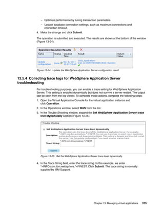 – Optimize performance by tuning transaction parameters.
              – Update database connection settings, such as maximum connections and
                connection timeout.
           4. Make the change and click Submit.

           The operation is submitted and executed. The results are shown at the bottom of the window
           (Figure 13-24).




           Figure 13-24 Update the WebSphere Application Server configuration result


13.5.4 Collecting trace logs for WebSphere Application Server
troubleshooting
           For troubleshooting purposes, you can enable a trace setting for WebSphere Application
           Server. This setting is enabled dynamically but does not survive a server restart. The output
           can be seen from the log viewer. To complete these actions, complete the following steps:
           1. Open the Virtual Application Console for the virtual application instance and
              click Operation
           2. In the Operations window, select WAS from the list.
           3. In the Trouble Shooting window, expand the Set WebSphere Application Server trace
              level dynamically section (Figure 13-25).




              Figure 13-25 Set the WebSphere Application Server trace level dynamically

           4. In the Trace String field, enter the trace string. In this example, we enter
              *=INFO:com.ibm.websphere.*=FINEST. Click Submit. The trace string is normally
              supplied by IBM Support.




                                                             Chapter 13. Managing virtual applications   315
 