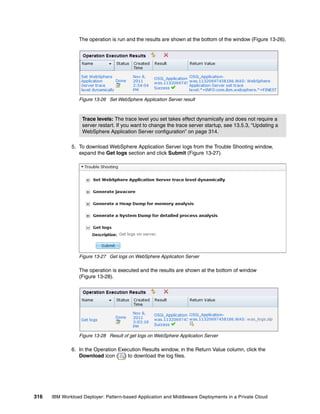 The operation is run and the results are shown at the bottom of the window (Figure 13-26).




                 Figure 13-26 Set WebSphere Application Server result



                   Trace levels: The trace level you set takes effect dynamically and does not require a
                   server restart. If you want to change the trace server startup, see 13.5.3, “Updating a
                   WebSphere Application Server configuration” on page 314.

              5. To download WebSphere Application Server logs from the Trouble Shooting window,
                 expand the Get logs section and click Submit (Figure 13-27).




                 Figure 13-27 Get logs on WebSphere Application Server

                 The operation is executed and the results are shown at the bottom of window
                 (Figure 13-28).




                 Figure 13-28 Result of get logs on WebSphere Application Server

              6. In the Operation Execution Results window, in the Return Value column, click the
                 Download icon ( ) to download the log files.




316   IBM Workload Deployer: Pattern-based Application and Middleware Deployments in a Private Cloud
 
