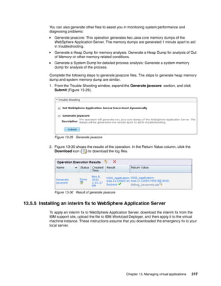 You can also generate other files to assist you in monitoring system performance and
           diagnosing problems:
              Generate javacore: This operation generates two Java core memory dumps of the
              WebSphere Application Server. The memory dumps are generated 1 minute apart to aid
              in troubleshooting.
              Generate a Heap Dump for memory analysis: Generate a Heap Dump for analysis of Out
              of Memory or other memory-related conditions.
              Generate a System Dump for detailed process analysis: Generate a system memory
              dump for analysis of the process.

           Complete the following steps to generate javacore files. The steps to generate heap memory
           dump and system memory dump are similar.
           1. From the Trouble Shooting window, expand the Generate javacore section, and click
              Submit (Figure 13-29).




              Figure 13-29 Generate javacore

           2. Figure 13-30 shows the results of the operation. In the Return Value column, click the
              Download icon ( ) to download the log files.




              Figure 13-30 Result of generate javacore


13.5.5 Installing an interim fix to WebSphere Application Server
           To apply an interim fix to WebSphere Application Server, download the interim fix from the
           IBM support site, upload the file to IBM Workload Deployer, and then apply it to the virtual
           machine instance. These instructions assume that you downloaded the emergency fix to your
           local server.




                                                           Chapter 13. Managing virtual applications   317
 