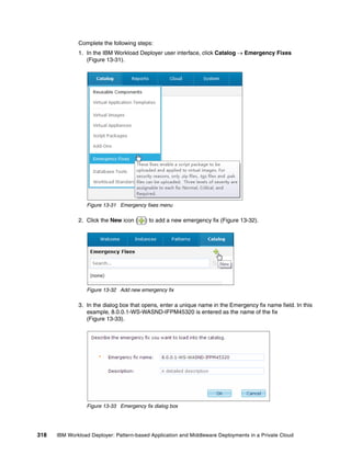 Complete the following steps:
              1. In the IBM Workload Deployer user interface, click Catalog  Emergency Fixes
                 (Figure 13-31).




                 Figure 13-31 Emergency fixes menu

              2. Click the New icon (    ) to add a new emergency fix (Figure 13-32).




                 Figure 13-32 Add new emergency fix

              3. In the dialog box that opens, enter a unique name in the Emergency fix name field. In this
                 example, 8.0.0.1-WS-WASND-IFPM45320 is entered as the name of the fix
                 (Figure 13-33).




                 Figure 13-33 Emergency fix dialog box




318   IBM Workload Deployer: Pattern-based Application and Middleware Deployments in a Private Cloud
 