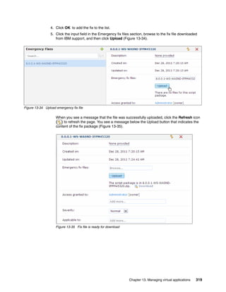 4. Click OK to add the fix to the list.
                 5. Click the input field in the Emergency fix files section, browse to the fix file downloaded
                    from IBM support, and then click Upload (Figure 13-34).




Figure 13-34 Upload emergency fix file

                    When you see a message that the file was successfully uploaded, click the Refresh icon
                    ( ) to refresh the page. You see a message below the Upload button that indicates the
                    content of the fix package (Figure 13-35).




                    Figure 13-35 Fix file is ready for download




                                                                   Chapter 13. Managing virtual applications   319
 
