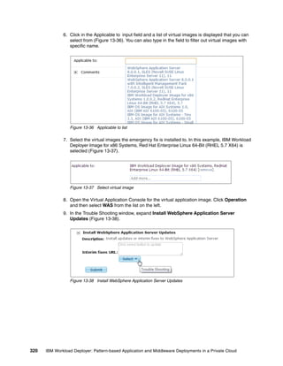 6. Click in the Applicable to input field and a list of virtual images is displayed that you can
                 select from (Figure 13-36). You can also type in the field to filter out virtual images with
                 specific name.




                 Figure 13-36 Applicable to list

              7. Select the virtual images the emergency fix is installed to. In this example, IBM Workload
                 Deployer Image for x86 Systems, Red Hat Enterprise Linux 64-Bit (RHEL 5.7 X64) is
                 selected (Figure 13-37).




                 Figure 13-37 Select virtual image

              8. Open the Virtual Application Console for the virtual application image. Click Operation
                 and then select WAS from the list on the left.
              9. In the Trouble Shooting window, expand Install WebSphere Application Server
                 Updates (Figure 13-38).




                 Figure 13-38 Install WebSphere Application Server Updates




320   IBM Workload Deployer: Pattern-based Application and Middleware Deployments in a Private Cloud
 