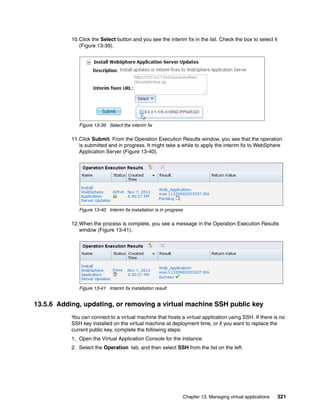 10.Click the Select button and you see the interim fix in the list. Check the box to select it
              (Figure 13-39).




              Figure 13-39 Select the interim fix

           11.Click Submit. From the Operation Execution Results window, you see that the operation
              is submitted and in progress. It might take a while to apply the interim fix to WebSphere
              Application Server (Figure 13-40).




              Figure 13-40 Interim fix installation is in progress

           12.When the process is complete, you see a message in the Operation Execution Results
              window (Figure 13-41).




              Figure 13-41 Interim fix installation result


13.5.6 Adding, updating, or removing a virtual machine SSH public key
           You can connect to a virtual machine that hosts a virtual application using SSH. If there is no
           SSH key installed on the virtual machine at deployment time, or if you want to replace the
           current public key, complete the following steps:
           1. Open the Virtual Application Console for the instance.
           2. Select the Operation tab, and then select SSH from the list on the left.




                                                                     Chapter 13. Managing virtual applications   321
 