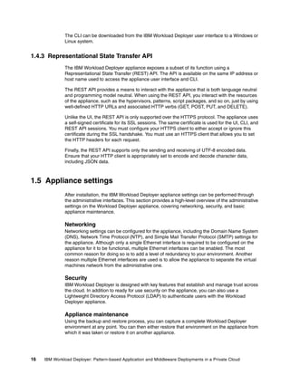 The CLI can be downloaded from the IBM Workload Deployer user interface to a Windows or
              Linux system.


1.4.3 Representational State Transfer API
              The IBM Workload Deployer appliance exposes a subset of its function using a
              Representational State Transfer (REST) API. The API is available on the same IP address or
              host name used to access the appliance user interface and CLI.

              The REST API provides a means to interact with the appliance that is both language neutral
              and programming model neutral. When using the REST API, you interact with the resources
              of the appliance, such as the hypervisors, patterns, script packages, and so on, just by using
              well-defined HTTP URLs and associated HTTP verbs (GET, POST, PUT, and DELETE).

              Unlike the UI, the REST API is only supported over the HTTPS protocol. The appliance uses
              a self-signed certificate for its SSL sessions. The same certificate is used for the UI, CLI, and
              REST API sessions. You must configure your HTTPS client to either accept or ignore this
              certificate during the SSL handshake. You must use an HTTPS client that allows you to set
              the HTTP headers for each request.

              Finally, the REST API supports only the sending and receiving of UTF-8 encoded data.
              Ensure that your HTTP client is appropriately set to encode and decode character data,
              including JSON data.



1.5 Appliance settings
              After installation, the IBM Workload Deployer appliance settings can be performed through
              the administrative interfaces. This section provides a high-level overview of the administrative
              settings on the Workload Deployer appliance, covering networking, security, and basic
              appliance maintenance.

              Networking
              Networking settings can be configured for the appliance, including the Domain Name System
              (DNS), Network Time Protocol (NTP), and Simple Mail Transfer Protocol (SMTP) settings for
              the appliance. Although only a single Ethernet interface is required to be configured on the
              appliance for it to be functional, multiple Ethernet interfaces can be enabled. The most
              common reason for doing so is to add a level of redundancy to your environment. Another
              reason multiple Ethernet interfaces are used is to allow the appliance to separate the virtual
              machines network from the administrative one.

              Security
              IBM Workload Deployer is designed with key features that establish and manage trust across
              the cloud. In addition to ready for use security on the appliance, you can also use a
              Lightweight Directory Access Protocol (LDAP) to authenticate users with the Workload
              Deployer appliance.

              Appliance maintenance
              Using the backup and restore process, you can capture a complete Workload Deployer
              environment at any point. You can then either restore that environment on the appliance from
              which it was taken or restore it on another appliance.




16   IBM Workload Deployer: Pattern-based Application and Middleware Deployments in a Private Cloud
 