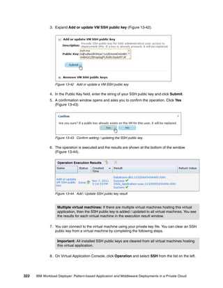 3. Expand Add or update VM SSH public key (Figure 13-42).




                 Figure 13-42 Add or update a VM SSH public key

              4. In the Public Key field, enter the string of your SSH public key and click Submit.
              5. A confirmation window opens and asks you to confirm the operation. Click Yes
                 (Figure 13-43).




                 Figure 13-43 Confirm adding / updating the SSH public key

              6. The operation is executed and the results are shown at the bottom of the window
                 (Figure 13-44).




                 Figure 13-44 Add / Update SSH public key result



                   Multiple virtual machines: If there are multiple virtual machines hosting this virtual
                   application, then the SSH public key is added / updated to all virtual machines. You see
                   the results for each virtual machine in the execution result window.

              7. You can connect to the virtual machine using your private key file. You can clear an SSH
                 public key from a virtual machine by completing the following steps.

                   Important: All installed SSH public keys are cleared from all virtual machines hosting
                   this virtual application.

              8. On Virtual Application Console, click Operationand select SSH from the list on the left.




322   IBM Workload Deployer: Pattern-based Application and Middleware Deployments in a Private Cloud
 