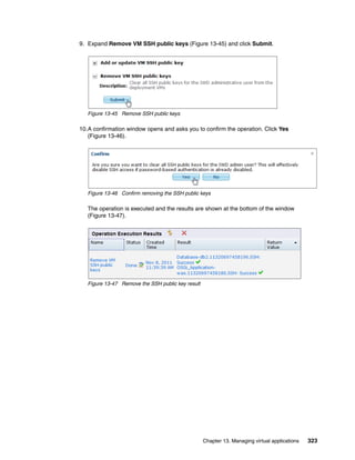 9. Expand Remove VM SSH public keys (Figure 13-45) and click Submit.




   Figure 13-45 Remove SSH public keys

10.A confirmation window opens and asks you to confirm the operation. Click Yes
   (Figure 13-46).




   Figure 13-46 Confirm removing the SSH public keys

   The operation is executed and the results are shown at the bottom of the window
   (Figure 13-47).




   Figure 13-47 Remove the SSH public key result




                                                   Chapter 13. Managing virtual applications   323
 