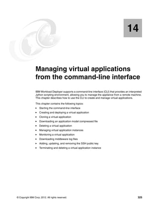 14


   Chapter 14.   Managing virtual applications
                 from the command-line interface
                 IBM Workload Deployer supports a command-line interface (CLI) that provides an interpreted
                 Jython scripting environment, allowing you to manage the appliance from a remote machine.
                 This chapter describes how to use the CLI to create and manage virtual applications.

                 This chapter contains the following topics:
                     Starting the command-line interface
                     Creating and deploying a virtual application
                     Cloning a virtual application
                     Downloading an application model compressed file
                     Deleting a virtual application
                     Managing virtual application instances
                     Monitoring a virtual application
                     Downloading middleware log files
                     Adding, updating, and removing the SSH public key
                     Terminating and deleting a virtual application instance




© Copyright IBM Corp. 2012. All rights reserved.                                                       325
 