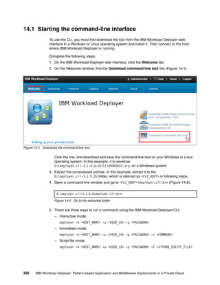 14.1 Starting the command-line interface
                To use the CLI, you must first download the tool from the IBM Workload Deployer web
                interface to a Windows or Linux operating system and install it. Then connect to the host
                where IBM Workload Deployer is running.

                Complete the following steps:
                1. On the IBM Workload Deployer web interface, click the Welcome tab.
                2. On the Welcome window, find the Download command line tool link (Figure 14-1).




Figure 14-1 Download the command-line tool

                   Click the link, and download and save the command-line tool on your Windows or Linux
                   operating system. In this example, it is saved as
                   D:deployer.cli-3.1.0.0-20111109092022.zip on a Windows system.
                3. Extract the compressed archive. In this example, extract it to the
                   D:deployer.cli-3.1.0.0 folder, which is referred as <CLI_ROOT> in following steps.
                4. Open a command-line window and go to <CLI_ROOT>deployer.clibin (Figure 14-2).


                     D:deployer.cli-3.1.0.0deployer.clibin>

                   Figure 14-2 Go to the extracted folder

                5. There are three ways to run a command using the IBM Workload Deployer CLI:
                   – Interactive mode:
                      deployer -h <HOST_NAME> -u <USER_ID> -p <PASSWORD>
                   – Immediate mode:
                      deployer -h <HOST_NAME> -u <USER_ID> -p <PASSWORD> -c <COMMAND>
                   – Script file mode:
                      deployer -h <HOST_NAME> -u <USER_ID> -p <PASSWORD> -f <JYTHON_SCRIPT_FILE>




326    IBM Workload Deployer: Pattern-based Application and Middleware Deployments in a Private Cloud
 