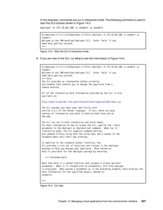 In this example, commands are run in interactive mode. The following command is used to
   start the CLI console shown in Figure 14-3:
   deployer -h 172.16.66.188 -u cbadmin -p cbadmin

    D:deployer.cli-3.1.0.0deployer.clibin> deployer -h 172.16.66.188 -u cbadmin -p
    cbadmin
    Welcome to the IBM Workload Deployer CLI. Enter 'help' if you
    need help getting started.
    >>>

   Figure 14-3 Start the CLI in interactive mode

6. If you are new to the CLI, run help to see the information in Figure 14-4.


    D:deployer.cli-3.1.0.0deployer.clibin> deployer -h 172.16.66.188 -u cbadmin -p
    cbadmin
    Welcome to the IBM Workload Deployer CLI. Enter 'help' if you
    need help getting started.
    >>> help
    The CLI provides an interpreted Jython scripting
    environment that enables you to manage the appliance from a
    remote machine.

    All of the interactive help information provided by the CLI is also
    available at:

    http://publib.boulder.ibm.com/infocenter/worlodep/v3r1m0/index.jsp

    The CLI assumes you have some familiarity with
    version 2.5.1 of the Python language. If not, there are many
    sources of information available in both printed form and on
    the web.

    The CLI can run in both interactive and batch modes.
    For more information on how to invoke the CLI, specify the --help
    parameter to the deployer or deployer.bat command. When run in
    interactive mode, the CLI supports command editing
    and command history using both the arrow keys and a subset of the
    standard emacs Unix shell key bindings.

    In addition to the standard Jython libraries, the
    CLI provides a rich set of functions and classes in the deployer
    package to help you manage your appliance. More extensive
    help is available for the deployer package by entering:

        >>> help(deployer)

    Note that help is a Jython function that accepts a single optional
    parameter. When it is invoked with no parameters, this help message
    is displayed. When passed a parameter as in the preceding example, help displays the
    help information for the specified object, method or
    property.

    >>>

   Figure 14-4 CLI help




                   Chapter 14. Managing virtual applications from the command-line interface   327
 