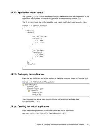 14.2.2 Application model layout
           The appmodel_layout.json file describes the layout information when the components of the
           application are displayed in the Virtual Application Builder window (Example 14-2).

           The ID of the nodes in the model layout file must match the ID of nodes in appmodel.json.

           Example 14-2 appmodel_layout.json
           {
               "tooling":{
                  "nodes":[
                     {
                        "id":"application",
                        "location":{
                            "x": "10px",
                            "y": "150px"
                        }
                     },
                     {
                        "id":"database",
                        "location":{
                            "x":"300px",
                            "y":"150px"
                        }
                     }
                  ],
                  "links":[]
               }
           }


14.2.3 Packaging the application
           Place the two JSON files and all the artifacts in the folder structure shown in Example 14-3.

           Example 14-3 Folder structure of the application
               SampleAppByCLI
                 appmodel.json
                 appmodel_layout.json
                      artifacts
                       tradelite.ear
                       setup_db.sql

           Then compress the whole SampleAppByCLI folder into an archive and save it as
           D:SampleAppByCLI.zip.


14.2.4 Creating the virtual application
           Enter the following command in the CLI to create the virtual application:
           deployer.applications.create("D:SampleAppByCLI.zip")




                               Chapter 14. Managing virtual applications from the command-line interface   331
 