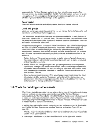 Upgrades to the Workload Deployer appliance are done using firmware updates. New
         firmware versions can be downloaded from the IBM Fix Central website and used to update
         your appliance. A firmware upgrade changes only the appliance application and does not
         affect the Hypervisor Edition virtual images on the appliance.

         Power restart
         Finally, the appliance can be restarted or powered down from the user interface.

         Users and groups
         Users and user groups are configurable so that you can manage the level of access for each
         individual to your Workload Deployer appliance.

         User permissions are defined to determine which panels are viewable for each user and to
         determine a user's access to a particular object. Permissions provide the granularity to define
         the access and roles for each user. You specify access to patterns, virtual system instances,
         and catalog content at the object level.

         The permissions assigned to users define which administrative tasks for Workload Deployer
         the users can perform. In addition to determining which of the administrative pages are
         shown, the content of the Welcome page is dynamically generated by the appliance to
         display distinct content for users that are assigned dissimilar levels of access. For example,
         you can define the following role-based groups to control user access to resources on the
         appliance:
            Pattern deployers: This group has permission to deploy patterns. Typically, these users
            have less middleware administration expertise and probably want to deploy constructed
            and configured environments.
            Pattern authors and catalog managers: This group has permission to create patterns,
            upload script packages, and create custom images. These users are typically seasoned
            middleware administrators who can build and configure application environments. They
            map their existing configuration knowledge to the various customization approaches in
            IBM Workload Deployer.
            Cloud and appliance administrators: This group has permission to administer the cloud
            infrastructure and the appliance. These users are familiar with the configuration and
            administration of the hardware components within the cloud. In addition, they have the
            skills necessary to manage and maintain the appliance.



1.6 Tools for building custom assets
         When the pre-loaded images, plug-ins, and patterns do not meet all the requirements for your
         business workload, you can easily customize them using IBM Workload Deployer
         customization tools. The Pattern Editor in the IBM Workload Deployer user interface is used
         to create and customize virtual system patterns. You can customize virtual application
         patterns by using the Virtual Application Builder in the user interface. Both tools are available
         in the IBM Workload Deployer user interface.

         In addition, two new tools for creating custom content are available and can be downloaded
         from the IBM Workload Deployer user interface Welcome window (see Figure 1-9 on
         page 15).
            The IBM Image Construction and Composition Tool is used to create virtual images to be
            used in virtual system patterns.
            The Plug-in Development Kit is used to create custom virtual application patterns.


                                                          Chapter 1. IBM Workload Deployer overview    17
 