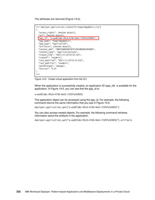 The attributes are returned (Figure 14-5).


               >>> deployer.applications.create("D:SampleAppByCLI.zip")
               {
                 "access_rights": (nested object),
                 "acl": (nested object),
                 "app_id": "a-aed67a8c-95c6-47d0-9ed1-f329fa559055",
                 "app_name": "SampleAppByCLI",
                 "app_type": "application",
                 "artifacts": (nested object),
                 "content_md5": "08AF308A5067023F1A91BBE801DE0AB4",
                 "content_type": "application/json",
                 "create_time": "2011-11-15T15:31:31Z",
                 "creator": "cbadmin",
                 "last_modified": "2011-11-15T15:31:43Z",
                 "last_modifier": "cbadmin",
                 "patterntype": "webapp",
                 "version": "2.0"
               }
               >>>

              Figure 14-5 Create virtual application from the CLI

              When the application is successfully created, an application ID (app_id) is available for the
              application. In Figure 14-5, you can see that the app_id is:

              a-aed67a8c-95c6-47d0-9ed1-f329fa559055

              The application object can be accessed using the app_id. For example, the following
              command returns the same information that you see in Figure 14-5:
              deployer.applications.get("a-aed67a8c-95c6-47d0-9ed1-f329fa559055")

              You can also access nested objects. For example, the following command retrieves
              information about the artifacts in the application:
              deployer.applications.get("a-aed67a8c-95c6-47d0-9ed1-f329fa559055").artifacts




332   IBM Workload Deployer: Pattern-based Application and Middleware Deployments in a Private Cloud
 