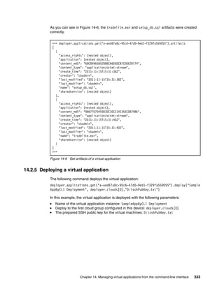 As you can see in Figure 14-6, the tradelite.ear and setup_db.sql artifacts were created
           correctly.


            >>> deployer.applications.get("a-aed67a8c-95c6-47d0-9ed1-f329fa559055").artifacts
            [
              {
                "access_rights": (nested object),
                "application": (nested object),
                "content_md5": "68C84965B52D8BC66D5DCB7CD0E2B774",
                "content_type": "application/octet-stream",
                "create_time": "2011-11-15T15:31:38Z",
                "creator": "cbadmin",
                "last_modified": "2011-11-15T15:31:38Z",
                "last_modifier": "cbadmin",
                "name": "setup_db.sql",
                "sharedservice": (nested object)
              },
              {
                "access_rights": (nested object),
                "application": (nested object),
                "content_md5": "9B67F070493B3DC30C314E355CD879B6",
                "content_type": "application/octet-stream",
                "create_time": "2011-11-15T15:31:40Z",
                "creator": "cbadmin",
                "last_modified": "2011-11-15T15:31:40Z",
                "last_modifier": "cbadmin",
                "name": "tradelite.ear",
                "sharedservice": (nested object)
              }
            ]
            >>>

           Figure 14-6 Get artifacts of a virtual application


14.2.5 Deploying a virtual application
           The following command deploys the virtual application:
           deployer.applications.get("a-aed67a8c-95c6-47d0-9ed1-f329fa559055").deploy("Sample
           AppByCLI Deployment", deployer.clouds[0],"D:sshPubKey.txt")

           In this example, the virtual application is deployed with the following parameters:
              Name of the virtual application instance: SampleAppByCLI Deployment
              Deploy to the first cloud group configured in this device: deployer.clouds[0]
              The prepared SSH public key for the virtual machines: D:sshPubKey.txt




                                Chapter 14. Managing virtual applications from the command-line interface   333
 