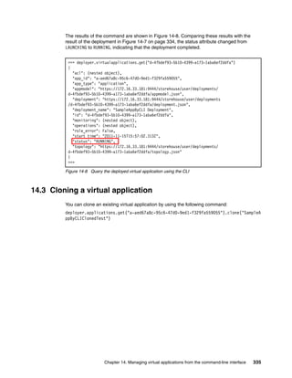 The results of the command are shown in Figure 14-8. Comparing these results with the
         result of the deployment in Figure 14-7 on page 334, the status attribute changed from
         LAUNCHING to RUNNING, indicating that the deployment completed.


          >>> deployer.virtualapplications.get("d-4fbdef93-5b10-4399-a173-1aba6ef2ddfa")
          {
            "acl": (nested object),
            "app_id": "a-aed67a8c-95c6-47d0-9ed1-f329fa559055",
            "app_type": "application",
            "appmodel": "https://172.16.33.181:9444/storehouse/user/deployments/
          d-4fbdef93-5b10-4399-a173-1aba6ef2ddfa/appmodel.json",
            "deployment": "https://172.16.33.181:9444/storehouse/user/deployments
          /d-4fbdef93-5b10-4399-a173-1aba6ef2ddfa/deployment.json",
            "deployment_name": "SampleAppByCLI Deployment",
            "id": "d-4fbdef93-5b10-4399-a173-1aba6ef2ddfa",
            "monitoring": (nested object),
            "operations": (nested object),
            "role_error": False,
            "start_time": "2011-11-15T15:57:02.313Z",
            "status": "RUNNING",
            "topology": "https://172.16.33.181:9444/storehouse/user/deployments/
          d-4fbdef93-5b10-4399-a173-1aba6ef2ddfa/topology.json"
          }
          >>>

         Figure 14-8 Query the deployed virtual application using the CLI



14.3 Cloning a virtual application
         You can clone an existing virtual application by using the following command:
         deployer.applications.get("a-aed67a8c-95c6-47d0-9ed1-f329fa559055").clone("SampleA
         ppByCLIClonedTest")




                             Chapter 14. Managing virtual applications from the command-line interface   335
 