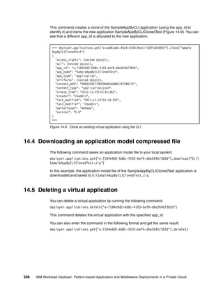 This command creates a clone of the SampleAppByCLI application (using the app_id to
              identify it) and name the new application SampleAppByCLIClonedTest (Figure 14-9). You can
              see that a different app_id is allocated to the new application.


               >>> deployer.applications.get("a-aed67a8c-95c6-47d0-9ed1-f329fa559055").clone("Sample
               AppByCLIClonedTest")
               {
                 "access_rights": (nested object),
                 "acl": (nested object),
                 "app_id": "a-7184e9d2-6d8c-4103-bef6-d6e264b7383d",
                 "app_name": "SampleAppByCLIClonedTest",
                 "app_type": "application",
                 "artifacts": (nested object),
                 "content_md5": "D9B5555E7700CD6681AD88574FF8817C",
                 "content_type": "application/json",
                 "create_time": "2011-11-15T15:34:36Z",
                 "creator": "cbadmin",
                 "last_modified": "2011-11-15T15:34:42Z",
                 "last_modifier": "cbadmin",
                 "patterntype": "webapp",
                 "version": "2.0"
               }
               >>>

              Figure 14-9 Clone an existing virtual application using the CLI



14.4 Downloading an application model compressed file
              The following command saves an application model file to your local system:
              deployer.applications.get("a-7184e9d2-6d8c-4103-bef6-d6e264b7383d").download("D:
              SampleAppByCLIClonedTest.zip")

              In this example, the application model file of the SampleAppByCLIClonedTest application is
              downloaded and saved to D:SampleAppByCLIClonedTest.zip.



14.5 Deleting a virtual application
              You can delete a virtual application by running the following command:
              deployer.applications.delete("a-7184e9d2-6d8c-4103-bef6-d6e264b7383d")

              This command deletes the virtual application with the specified app_id.

              You can also enter the command in the following format and get the same result:
              deployer.applications.get("a-7184e9d2-6d8c-4103-bef6-d6e264b7383d").delete()




336   IBM Workload Deployer: Pattern-based Application and Middleware Deployments in a Private Cloud
 