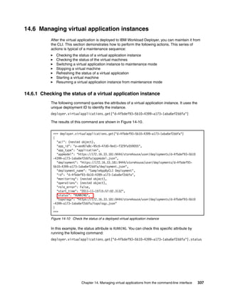 14.6 Managing virtual application instances
           After the virtual application is deployed to IBM Workload Deployer, you can maintain it from
           the CLI. This section demonstrates how to perform the following actions. This series of
           actions is typical of a maintenance sequence:
              Checking the status of a virtual application instance
              Checking the status of the virtual machines
              Switching a virtual application instance to maintenance mode
              Stopping a virtual machine
              Refreshing the status of a virtual application
              Starting a virtual machine
              Resuming a virtual application instance from maintenance mode


14.6.1 Checking the status of a virtual application instance
           The following command queries the attributes of a virtual application instance. It uses the
           unique deployment ID to identify the instance.
           deployer.virtualapplications.get("d-4fbdef93-5b10-4399-a173-1aba6ef2ddfa")

           The results of this command are shown in Figure 14-10.


            >>> deployer.virtualapplications.get("d-4fbdef93-5b10-4399-a173-1aba6ef2ddfa")
            {
              "acl": (nested object),
              "app_id": "a-aed67a8c-95c6-47d0-9ed1-f329fa559055",
              "app_type": "application",
              "appmodel": "https://172.16.33.181:9444/storehouse/user/deployments/d-4fbdef93-5b10
            -4399-a173-1aba6ef2ddfa/appmodel.json",
              "deployment": "https://172.16.33.181:9444/storehouse/user/deployments/d-4fbdef93-
            5b10-4399-a173-1aba6ef2ddfa/deployment.json",
              "deployment_name": "SampleAppByCLI Deployment",
              "id": "d-4fbdef93-5b10-4399-a173-1aba6ef2ddfa",
              "monitoring": (nested object),
              "operations": (nested object),
              "role_error": False,
              "start_time": "2011-11-15T15:57:02.313Z",
              "status": "RUNNING",
              "topology": "https://172.16.33.181:9444/storehouse/user/deployments/d-4fbdef93-5b10
            -4399-a173-1aba6ef2ddfa/topology.json"
            }
            >>>

           Figure 14-10 Check the status of a deployed virtual application instance

           In this example, the status attribute is RUNNING. You can check this specific attribute by
           running the following command:
           deployer.virtualapplications.get("d-4fbdef93-5b10-4399-a173-1aba6ef2ddfa").status




                               Chapter 14. Managing virtual applications from the command-line interface   337
 